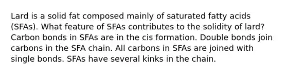 Lard is a solid fat composed mainly of saturated fatty acids (SFAs). What feature of SFAs contributes to the solidity of lard? Carbon bonds in SFAs are in the cis formation. Double bonds join carbons in the SFA chain. All carbons in SFAs are joined with single bonds. SFAs have several kinks in the chain.