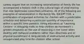 Lareau argues that an increasing rationalization of family life has accompanied a historic shift in the cultural logic of child rearing that now legitimizes concerted cultivation. All of the following are examples of rationalization in the family life, EXCEPT FOR, a. proliferation of organized activities for children with a predictable schedule and delivering a particular quantity of experience within a specific time period b. hiring educators at "Learning Centers" in shopping malls to help children do homework c. greater emphasis on the use of reasoning in the home when dealing with behavior problems rather than directives and or physical punishment d. long periods of unstructured activity and unsupervised play time for children after school