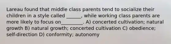 Lareau found that middle class parents tend to socialize their children in a style called ______, while working class parents are more likely to focus on_________. A) concerted cultivation; natural growth B) natural growth; concerted cultivation C) obedience; self-direction D) conformity; autonomy