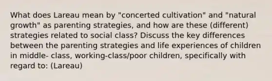 What does Lareau mean by "concerted cultivation" and "natural growth" as parenting strategies, and how are these (different) strategies related to social class? Discuss the key differences between the parenting strategies and life experiences of children in middle- class, working-class/poor children, specifically with regard to: (Lareau)