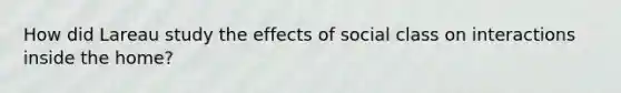 How did Lareau study the effects of social class on interactions inside the home?