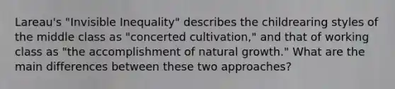 Lareau's "Invisible Inequality" describes the childrearing styles of the middle class as "concerted cultivation," and that of working class as "the accomplishment of natural growth." What are the main differences between these two approaches?