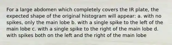 For a large abdomen which completely covers the IR plate, the expected shape of the original histogram will appear: a. with no spikes, only the main lobe b. with a single spike to the left of the main lobe c. with a single spike to the right of the main lobe d. with spikes both on the left and the right of the main lobe