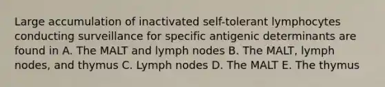 Large accumulation of inactivated self-tolerant lymphocytes conducting surveillance for specific antigenic determinants are found in A. The MALT and lymph nodes B. The MALT, lymph nodes, and thymus C. Lymph nodes D. The MALT E. The thymus