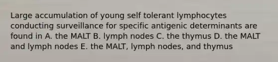 Large accumulation of young self tolerant lymphocytes conducting surveillance for specific antigenic determinants are found in A. the MALT B. lymph nodes C. the thymus D. the MALT and lymph nodes E. the MALT, lymph nodes, and thymus