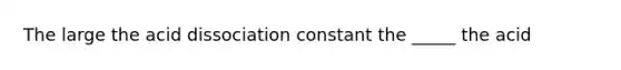 The large the acid dissociation constant the _____ the acid