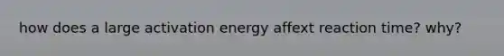 how does a large activation energy affext reaction time? why?