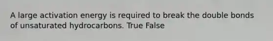 A large activation energy is required to break the double bonds of unsaturated hydrocarbons. True False