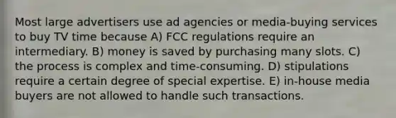 Most large advertisers use ad agencies or media-buying services to buy TV time because A) FCC regulations require an intermediary. B) money is saved by purchasing many slots. C) the process is complex and time-consuming. D) stipulations require a certain degree of special expertise. E) in-house media buyers are not allowed to handle such transactions.