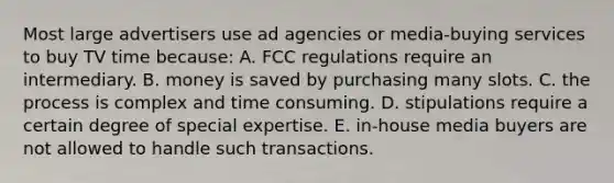 Most large advertisers use ad agencies or media-buying services to buy TV time because: A. FCC regulations require an intermediary. B. money is saved by purchasing many slots. C. the process is complex and time consuming. D. stipulations require a certain degree of special expertise. E. in-house media buyers are not allowed to handle such transactions.