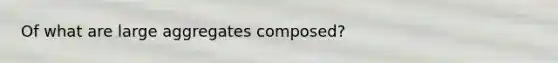 Of what are large aggregates composed?