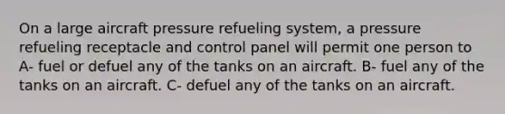 On a large aircraft pressure refueling system, a pressure refueling receptacle and control panel will permit one person to A- fuel or defuel any of the tanks on an aircraft. B- fuel any of the tanks on an aircraft. C- defuel any of the tanks on an aircraft.