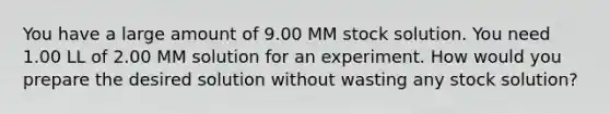 You have a large amount of 9.00 MM stock solution. You need 1.00 LL of 2.00 MM solution for an experiment. How would you prepare the desired solution without wasting any stock solution?