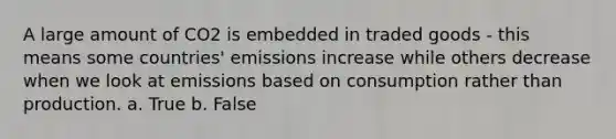 A large amount of CO2 is embedded in traded goods - this means some countries' emissions increase while others decrease when we look at emissions based on consumption rather than production. a. True b. False