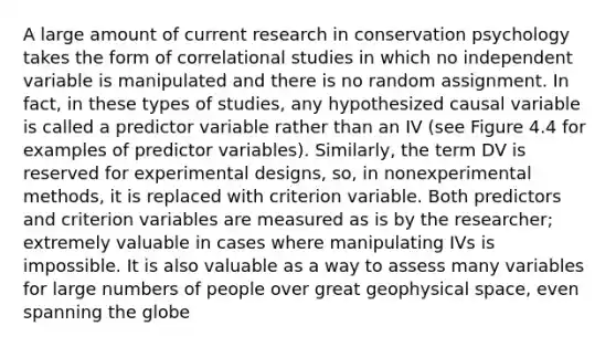 A large amount of current research in conservation psychology takes the form of correlational studies in which no independent variable is manipulated and there is no random assignment. In fact, in these types of studies, any hypothesized causal variable is called a predictor variable rather than an IV (see Figure 4.4 for examples of predictor variables). Similarly, the term DV is reserved for experimental designs, so, in nonexperimental methods, it is replaced with criterion variable. Both predictors and criterion variables are measured as is by the researcher; extremely valuable in cases where manipulating IVs is impossible. It is also valuable as a way to assess many variables for large numbers of people over great geophysical space, even spanning the globe