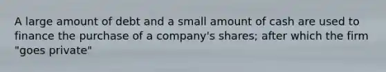 A large amount of debt and a small amount of cash are used to finance the purchase of a company's shares; after which the firm "goes private"