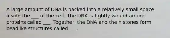 A large amount of DNA is packed into a relatively small space inside the ___ of the cell. The DNA is tightly wound around proteins called ___. Together, the DNA and the histones form beadlike structures called ___.