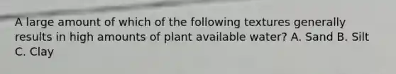 A large amount of which of the following textures generally results in high amounts of plant available water? A. Sand B. Silt C. Clay