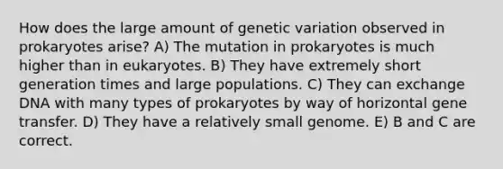 How does the large amount of genetic variation observed in prokaryotes arise? A) The mutation in prokaryotes is much higher than in eukaryotes. B) They have extremely short generation times and large populations. C) They can exchange DNA with many types of prokaryotes by way of horizontal gene transfer. D) They have a relatively small genome. E) B and C are correct.