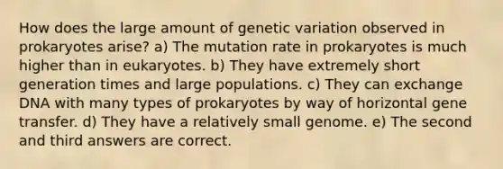 How does the large amount of genetic variation observed in prokaryotes arise? a) The mutation rate in prokaryotes is much higher than in eukaryotes. b) They have extremely short generation times and large populations. c) They can exchange DNA with many types of prokaryotes by way of horizontal gene transfer. d) They have a relatively small genome. e) The second and third answers are correct.