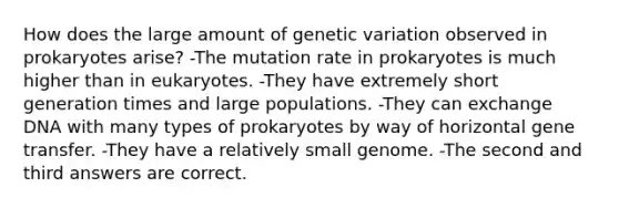 How does the large amount of genetic variation observed in prokaryotes arise? -The mutation rate in prokaryotes is much higher than in eukaryotes. -They have extremely short generation times and large populations. -They can exchange DNA with many types of prokaryotes by way of horizontal gene transfer. -They have a relatively small genome. -The second and third answers are correct.