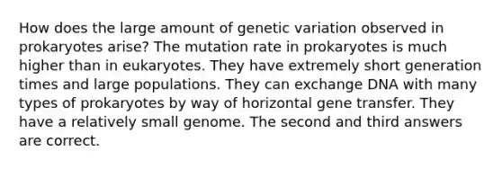 How does the large amount of genetic variation observed in prokaryotes arise? The mutation rate in prokaryotes is much higher than in eukaryotes. They have extremely short generation times and large populations. They can exchange DNA with many types of prokaryotes by way of horizontal gene transfer. They have a relatively small genome. The second and third answers are correct.