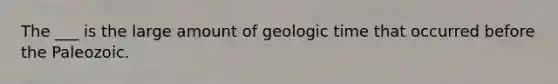 The ___ is the large amount of geologic time that occurred before the Paleozoic.