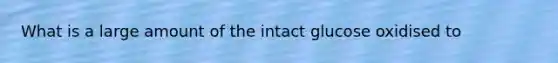 What is a large amount of the intact glucose oxidised to