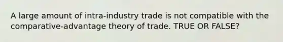 A large amount of intra-industry trade is not compatible with the comparative-advantage theory of trade. TRUE OR FALSE?