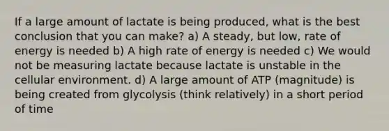 If a large amount of lactate is being produced, what is the best conclusion that you can make? a) A steady, but low, rate of energy is needed b) A high rate of energy is needed c) We would not be measuring lactate because lactate is unstable in the cellular environment. d) A large amount of ATP (magnitude) is being created from glycolysis (think relatively) in a short period of time