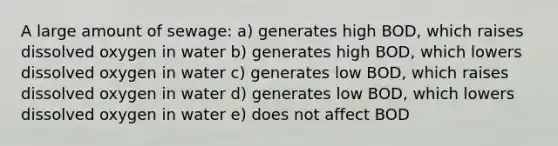 A large amount of sewage: a) generates high BOD, which raises dissolved oxygen in water b) generates high BOD, which lowers dissolved oxygen in water c) generates low BOD, which raises dissolved oxygen in water d) generates low BOD, which lowers dissolved oxygen in water e) does not affect BOD