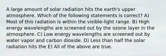 A large amount of solar radiation hits the earth's upper atmosphere. Which of the following statements is correct? A) Most of this radiation is within the visible-light range. B) High energy wavelengths are screened out by the ozone layer in the atmosphere. C) Low energy wavelengths are screened out by water vapor and carbon dioxide. D) Less than half the solar radiation hits the E) All of the above are true.