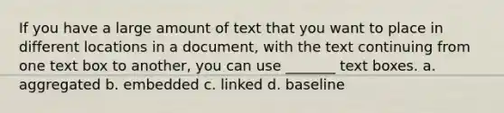 If you have a large amount of text that you want to place in different locations in a document, with the text continuing from one text box to another, you can use _______ text boxes. a. aggregated b. embedded c. linked d. baseline