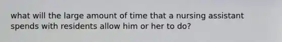 what will the large amount of time that a nursing assistant spends with residents allow him or her to do?