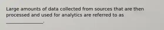 Large amounts of data collected from sources that are then processed and used for analytics are referred to as ________________.