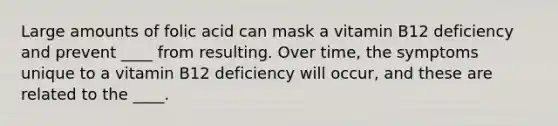 Large amounts of folic acid can mask a vitamin B12 deficiency and prevent ____ from resulting. Over time, the symptoms unique to a vitamin B12 deficiency will occur, and these are related to the ____.