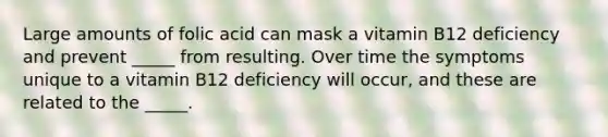 Large amounts of folic acid can mask a vitamin B12 deficiency and prevent _____ from resulting. Over time the symptoms unique to a vitamin B12 deficiency will occur, and these are related to the _____.