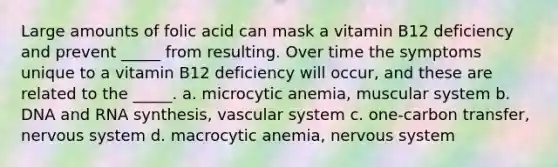 Large amounts of folic acid can mask a vitamin B12 deficiency and prevent _____ from resulting. Over time the symptoms unique to a vitamin B12 deficiency will occur, and these are related to the _____. a. microcytic anemia, muscular system b. DNA and RNA synthesis, vascular system c. one-carbon transfer, <a href='https://www.questionai.com/knowledge/kThdVqrsqy-nervous-system' class='anchor-knowledge'>nervous system</a> d. macrocytic anemia, nervous system