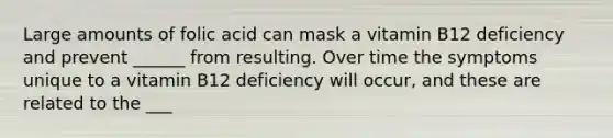 Large amounts of folic acid can mask a vitamin B12 deficiency and prevent ______ from resulting. Over time the symptoms unique to a vitamin B12 deficiency will occur, and these are related to the ___