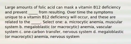 Large amounts of folic acid can mask a vitamin B12 deficiency and prevent _____ from resulting. Over time the symptoms unique to a vitamin B12 deficiency will occur, and these are related to the _____. Select one: a. microcytic anemia, muscular system b. megaloblastic (or macrocytic) anemia, vascular system c. one-carbon transfer, nervous system d. megaloblastic (or macrocytic) anemia, nervous system