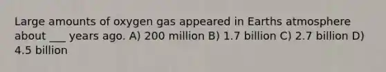 Large amounts of oxygen gas appeared in Earths atmosphere about ___ years ago. A) 200 million B) 1.7 billion C) 2.7 billion D) 4.5 billion