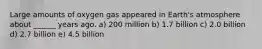 Large amounts of oxygen gas appeared in Earth's atmosphere about ______ years ago. a) 200 million b) 1.7 billion c) 2.0 billion d) 2.7 billion e) 4.5 billion