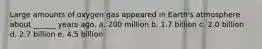 Large amounts of oxygen gas appeared in Earth's atmosphere about ______ years ago. a. 200 million b. 1.7 billion c. 2.0 billion d. 2.7 billion e. 4.5 billion