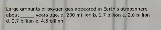 Large amounts of oxygen gas appeared in Earth's atmosphere about ______ years ago. a. 200 million b. 1.7 billion c. 2.0 billion d. 2.7 billion e. 4.5 billion