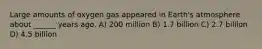 Large amounts of oxygen gas appeared in Earth's atmosphere about ______ years ago. A) 200 million B) 1.7 billion C) 2.7 billion D) 4.5 billion