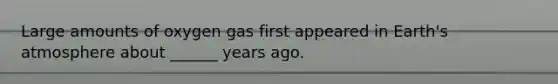 Large amounts of oxygen gas first appeared in Earth's atmosphere about ______ years ago.