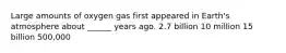 Large amounts of oxygen gas first appeared in Earth's atmosphere about ______ years ago. 2.7 billion 10 million 15 billion 500,000