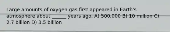 Large amounts of oxygen gas first appeared in Earth's atmosphere about ______ years ago. A) 500,000 B) 10 million C) 2.7 billion D) 3.5 billion