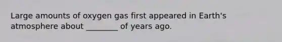 Large amounts of oxygen gas first appeared in Earth's atmosphere about ________ of years ago.