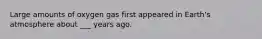 Large amounts of oxygen gas first appeared in Earth's atmosphere about ___ years ago.